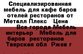 Специализированная мебель для кафе,баров,отелей,ресторанов от Металл Плекс › Цена ­ 5 000 - Все города Мебель, интерьер » Мебель для баров, ресторанов   . Тверская обл.,Ржев г.